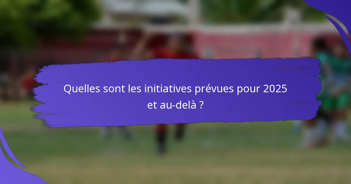 Quelles sont les initiatives prévues pour 2025 et au-delà ?